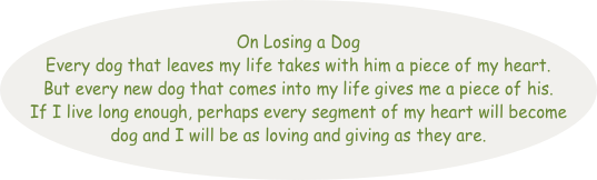 
On Losing a Dog
Every dog that leaves my life takes with him a piece of my heart. But every new dog that comes into my life gives me a piece of his. 
If I live long enough, perhaps every segment of my heart will become dog and I will be as loving and giving as they are.                    
 
